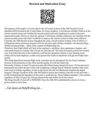 Reward and Motivation Essay
The purpose of this paper is to write about roles of reward systems in the 10th Security Forces
Squadron (SFS) located at the United States Air Force Academy. I will discuss whether I believe in the
current reward system and whether the reward system motivates employees to achieve the unit s
organization goals. Moreover, from my opinion, I will discus whether employees are satisfied with the
current reward system and what I would do to improve the current system to make more effective.
Currently, the 10th Security Forces Squadron has many reward systems in place. One of which is a
100 percent tuition assistance program (TA) for all active duty military members who attend college.
Tuition assistance helps ... Show more content on Helpwriting.net ...
Therefore, their flight chiefs will look at the employee s uniforms, dress appearance, hygiene, and
work performance to evaluate who will get an extra day off. This type of reward systems has worked
very well within the unit; it has worked so well that the operations section is now rotating every
Friday off for each employee, so that every person that works in operations will get one Friday off a
month.
This fringe benefit has boosted flight work; customer service throughout the Air Force Academy,
increase work production in the office and the quality of work has improved.
Personally, I believe in both TA and extra time off without being charged for leave. TA has proven to
help people meet their dreams in life with completing a college degree. Military members that really
want to go to college regardless of who is paying for the bill will attend and complete the degree
program. Younger members of the 10th SFS need to realize that nothing come free in life and what s
worth working hard for regardless of the costs is worth having. Those military members, who sacrifice
regardless of what TA pays for, will get ahead in life and in their Air Force careers.
The fringe benefit of time off is AWSOME! Once the 10th SFS established the criteria on what a
person needs to do to have
... Get more on HelpWriting.net ...
 