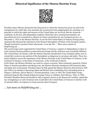 Historical Significance of the Monroe Doctrine Essay
President James Monroe declared In the discussions to which this interest has given rise and in the
arrangements by which they may terminate the occasion has been judged proper for asserting, as a
principle in which the rights and interests of the United States are involved, that the American
continents, by the free and independent condition which they have assumed and maintain, are
henceforth not to be considered as subjects for future colonization by any European powers, on
December 2, 1823 in the Monroe Doctrine. It was the first United States of America foreign policy
statement that declared the settlement of the Western Hemisphere off limits of the European nations.
Though reiterated a myriad of times afterwards, it was the first ... Show more content on
Helpwriting.net ...
The second major point supported the United States of America s support of independence to those in
Latin America because political systems between Europe and the Americas were essentially different .
The United States of America, after the Monroe Doctrine decided that if any European nation were to
extend their system to any portion of this hemisphere as dangerous to our peace and safety. These two
points helped to secure the importance of the Monroe Doctrine in the United States of America, in the
continent of America, in the hearts of Americans, in the world and in history.
In the future, the Monroe Doctrine was used on various occasions. Most commonly quoted by United
States of America presidents and during wars, the Monroe Doctrine introduced solid American ideas
and ideals into on document. President James K Polk quoted the Monroe Doctrine often between 1845
and 1848 in an attempt to discourage Spain and Britain from establishing forts and trading posts in
Oregon, California, and on Mexico s Yucatan peninsula. Later, in 1865, the United States troops
stationed along the Rio Grande helped encourage France to withdraw from Mexico. Then, in 1904,
President Theodore Roosevelt decided to add a segment, known as the Roosevelt Corollary, stated that
any wrongdoing to a Latin American state would allow the United States of America to interfere with
its internal affairs. In response to rising concerns about European
... Get more on HelpWriting.net ...
 