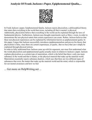 Analysis Of Frank Jackson s Paper, Epiphenomenal Qualia,...
In Frank Jackson s paper, Epiphenomenal Qualia, Jackson rejects physicalism, a philosophical theory
that states that everything in the world that exists, including all that is mental, is physical.
Additionally, physicalists believe that everything in the world can be explained through the laws of
fundamental physics. Furthermore, Jackson uses thought experiments such as Mary s room, in order to
demonstrate the non physical nature that certain experiences can create. Rather, Jackson believes that
these non physical experiences can be explained by information known as epiphenomenal qualia. In
this paper, I argue that Jackson successfully introduces epiphenomenalism and proves his theory that
physicalism is false, since there are certain experiences, or qualia , that we have that can t simply be
explained through physical notions.
In order to fully understand how Jackson came up with his argument, one must first understand what
the words physicalism and epiphenomenal qualia actually mean in relation to Jackson s paper. Jackson
explains physicalism as a certain type of materialism, which is the belief that there s only one main
substance in the world and that is matter, or the physical material that make up the material world.
Materialism essentially rejects substance dualism, which says that there are two different types of
substances that exist, the matter that make up the material world and the mind, which is responsible
for our mental awareness and how we feel
... Get more on HelpWriting.net ...
 