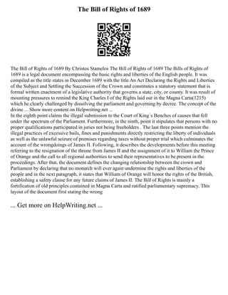 The Bill of Rights of 1689
The Bill of Rights of 1689 By Christos Stamelos The Bill of Rights of 1689 The Bills of Rights of
1689 is a legal document encompassing the basic rights and liberties of the English people. It was
compiled as the title states in December 1689 with the title An Act Declaring the Rights and Liberties
of the Subject and Settling the Succession of the Crown and constitutes a statutory statement that is
formal written enactment of a legislative authority that governs a state, city, or county. It was result of
mounting pressures to remind the King Charles I of the Rights laid out in the Magna Carta(1215)
which he clearly challenged by dissolving the parliament and governing by decree. The concept of the
divine ... Show more content on Helpwriting.net ...
In the eighth point claims the illegal submission to the Court of King´s Benches of causes that fell
under the spectrum of the Parliament. Furthermore, in the ninth, point it stipulates that persons with no
proper qualifications participated in juries not being freeholders . The last three points mention the
illegal practices of excessive bails, fines and punishments directly restricting the liberty of individuals
as well as the unlawful seizure of premises regarding taxes without proper trial which culminates the
account of the wrongdoings of James II. Following, it describes the developments before this meeting
referring to the resignation of the throne from James II and the assignment of it to William the Prince
of Orange and the call to all regional authorities to send their representatives to be present in the
proceedings. After that, the document defines the changing relationship between the crown and
Parliament by declaring that no monarch will ever again undermine the rights and liberties of the
people and in the next paragraph, it states that William of Orange will honor the rights of the British,
establishing a safety clause for any future claims of James II. The Bill of Rights is mainly a
fortification of old principles contained in Magna Carta and ratified parliamentary supremacy. This
layout of the document first stating the wrong
... Get more on HelpWriting.net ...
 