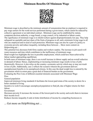 Minimum Benefits Of Minimum Wage
Minimum wage is described as the minimum amount of remuneration that an employer is required to
pay wage earners for the work/services performed during a given tenure, which cannot be reduced by
collective agreement or an individual contract . Minimum wage can be established by statute,
competent decision authority, a wage board, a wage council, or by industrial or labour courts.
The significance of minimum wage is to shield workers against disproportionately low pay. They help
safeguard an equitable and just share of the fruits of progress to all, and a minimum living wage to all
who are employed and in need of such protection. Minimum wage can also be a part of a policy to
overcome poverty and reduce inequality, including those between ... Show more content on
Helpwriting.net ...
This potential loss decreases both firms surplus and workers surplus. The increase in job search will
waste resources and time which contributes to the inefficiency of minimum wage.
Dead weight loss highlights the loss in possible employment, which could have been achieved by
labour market approaching equilibrium.
In both cases of minimum wage, there is an overall increase in labour supply and an overall reduction
in demand of labour. Hence, implementing or increasing minimum wage results in loss of jobs
theoretically. However, it also relies on the country s economic activity which may or may not result
in loss of jobs. Additionally, case 2 reflects the scenario wherein the government delivers
unemployment benefits to its unemployed citizens. In this case the dead weight loss is catered by the
government which in return puts a great deal of financial burden on the government.
Evaluating the Pros Cons of different essential elements associated with Minimum Wage:
Pros:
General population
Improved minimum living standards It facilitates the lowest paid strata of the society to desire for a
better standard of living.
Incentive to work It encourages unemployed population to find job, due of higher returns for their
labour.
Government
Decreases poverty It increases the income of the lowest paid in the society and avails them to increase
their income level.
Reduces Income inequality It aids in better distribution of income by compelling businesses to
... Get more on HelpWriting.net ...
 