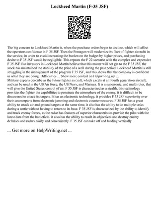 Lockheed Martin (F-35 JSF)
The big concern to Lockheed Martin is, when the purchase orders begin to decline, which will affect
the operators confidence in F 35 JSF. Then the Pentagon will modernize its fleet of fighter aircrafts in
the service, in order to avoid increasing the burden on the budget by higher prices, and purchasing
desire to F 35 JSF would be negligible. This repeats the F 22 scenario with the complex and expensive
F 35 JSF. But investors in Lockheed Martin believe that this matter will not get to the F 35 JSF, the
stock has maintained the stability of the price of a well during the past period. Lockheed Martin is still
struggling in the management of the program F 35 JSF, and this shows that the company is confident
in what they are doing. Difficulties ... Show more content on Helpwriting.net ...
Military experts describe as the future fighter aircraft, which excels at all fourth generation aircraft,
and can be used in the US Air force, the US Navy, and Marines. It is a supersonic, and multi roles, that
will give the United States control of air. F 35 JSF is characterized as a stealth, this technology
provides the fighter the capabilities to penetrate the atmosphere of the enemy, it is difficult to be
discovered to attack its targets. It has an electronic technology, it provides F 35 JSF superiority over
their counterparts from electronic jamming and electronic countermeasures. F 35 JSF has a great
ability to attack air and ground targets at the same time, it also has the ability to do multiple tasks
during a sortie without having to return to its base. F 35 JSF is characterized by the ability to identify
and track enemy forces, as the radar has features of superior characteristics provide the pilot with the
latest data from the battlefield. it also has the ability to reach its objectives and destroy enemy
defenses and radars easily and conveniently. F 35 JSF can take off and landing vertically
... Get more on HelpWriting.net ...
 