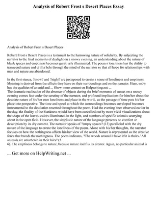 Analysis of Robert Frost s Desert Places Essay
Analysis of Robert Frost s Desert Places
Robert Frost s Desert Places is a testament to the harrowing nature of solidarity. By subjecting the
narrator to the final moments of daylight on a snowy evening, an understanding about the nature of
blank spaces and emptiness becomes guratively illuminated. The poem s loneliness has the ability to
transcend nature and drill a hole through the mind of the narrator so that all hope for relationships with
man and nature are abandoned.
In the first stanza, ?snow? and ?night? are juxtaposed to create a sense of loneliness and emptiness.
Meaning is derived from the effects they have on their surroundings and on the narrator. Here, snow
has the qualities of an arid and ... Show more content on Helpwriting.net ...
The dramatic realization of the absence of objects during the brief moments of sunset on a snowy
evening comes fast under the scrutiny of the narrator, and profound implications for him/her about the
desolate nature of his/her own loneliness and place in the world, as the passage of time puts his/her
place into perspective. The time and speed at which the surroundings becomes enveloped becomes
instrumental to the desolation resented throughout the poem. Had the evening been observed earlier in
the day, the finality of the blankness would have been cancelled out by more vivid visualizations about
the shape of the leaves, colors illuminated in the light, and numbers of specific animals scurrying
about in the open field. However, the simplistic nature of the language presents no comfort or
description by its dry context. The narrator speaks of ?empty spaces? (13) paralleled with the dry
nature of the language to create the loneliness of the poem. Alone with his/her thoughts, the narrator
focuses on how the nothingness affects his/her view of the world. Nature is represented as the creative
force that breeds the nothingness. The poem indicates, ?The woods around it have it?it is theirs./ All
animals are smothered in their lairs? (5
6). The emptiness belongs to nature, because nature itself is its creator. Again, no particular animal is
... Get more on HelpWriting.net ...
 