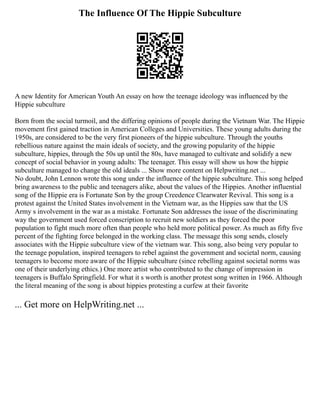 The Influence Of The Hippie Subculture
A new Identity for American Youth An essay on how the teenage ideology was influenced by the
Hippie subculture
Born from the social turmoil, and the differing opinions of people during the Vietnam War. The Hippie
movement first gained traction in American Colleges and Universities. These young adults during the
1950s, are considered to be the very first pioneers of the hippie subculture. Through the youths
rebellious nature against the main ideals of society, and the growing popularity of the hippie
subculture, hippies, through the 50s up until the 80s, have managed to cultivate and solidify a new
concept of social behavior in young adults: The teenager. This essay will show us how the hippie
subculture managed to change the old ideals ... Show more content on Helpwriting.net ...
No doubt, John Lennon wrote this song under the influence of the hippie subculture. This song helped
bring awareness to the public and teenagers alike, about the values of the Hippies. Another influential
song of the Hippie era is Fortunate Son by the group Creedence Clearwater Revival. This song is a
protest against the United States involvement in the Vietnam war, as the Hippies saw that the US
Army s involvement in the war as a mistake. Fortunate Son addresses the issue of the discriminating
way the government used forced conscription to recruit new soldiers as they forced the poor
population to fight much more often than people who held more political power. As much as fifty five
percent of the fighting force belonged in the working class. The message this song sends, closely
associates with the Hippie subculture view of the vietnam war. This song, also being very popular to
the teenage population, inspired teenagers to rebel against the government and societal norm, causing
teenagers to become more aware of the Hippie subculture (since rebelling against societal norms was
one of their underlying ethics.) One more artist who contributed to the change of impression in
teenagers is Buffalo Springfield. For what it s worth is another protest song written in 1966. Although
the literal meaning of the song is about hippies protesting a curfew at their favorite
... Get more on HelpWriting.net ...
 