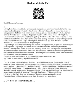Health and Social Care
Unit 13 Dementia Awareness
1)
1.1. Explain what is meant by the term dementia Dementia is a set of symptoms that affect the way
people think and interact with each other. It is not a disease, but can often be linked to a disease or
damage done to the brain. Short time memory, mind, speech and motor skills are affected. Certain
forms of dementia cause a change in the personality of the individual. A person suffering from
dementia will lose certain skills and knowledge they already had. This is the main difference to other
conditions that affect the mind. People who suffer from learning problems, or lower intelligence will
never acquire certain skills, people suffering from dementia will lose skills they have acquired.
Dementia is ... Show more content on Helpwriting.net ...
They can forget to do the essential things that are vital. Taking medicines, hygiene and even eating are
often forgotten. They can get lost or hurt and do not understand what is necessary to correct a
situation. Turning on the cooker or water and forgetting to turn it off, locking doors, crossing streets
etc. can be dangerous even deadly. In the same way you would not think as an infant incapable of self
care a person with dementia cannot be either. Considering the facts that they cannot act in the manner
of a responsible adult makes them disabled.
References: http://www.rcpsych.ac.uk/files/samplechapter/DementiaSC.pdf
http://www.focusondisability.org.uk/dementia.html
3)
3.1. List the most common causes of dementia * Alzheimer s Disease the most common cause of
dementia * Brain damage after multiple small Stroke (so called vascular dementia) * Alcohol Abuse
and Alcoholism * HIV and AIDS * Multiple Sclerosis * Huntington s Disease * Parkinson s Disease *
Creutzfeldt Jakob Disease * Lewy Body Disease * Pick s disease (fronto temporal dementia) *
Normal pressure Hydrocephalus * Untreated Syphilis * Toxic levels of metals, such as aluminum (can
sometimes occur in dialysis patients) * Vitamin B12 deficiency * Thiamine deficiency
3.2. Describe the likely signs and symptoms of the most common causes of dementia
They often begin mildly and progress over time. Symptoms vary according to
... Get more on HelpWriting.net ...
 
