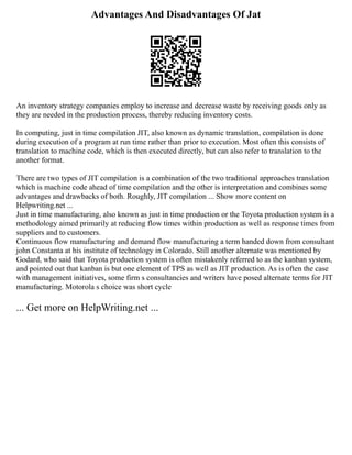 Advantages And Disadvantages Of Jat
An inventory strategy companies employ to increase and decrease waste by receiving goods only as
they are needed in the production process, thereby reducing inventory costs.
In computing, just in time compilation JIT, also known as dynamic translation, compilation is done
during execution of a program at run time rather than prior to execution. Most often this consists of
translation to machine code, which is then executed directly, but can also refer to translation to the
another format.
There are two types of JIT compilation is a combination of the two traditional approaches translation
which is machine code ahead of time compilation and the other is interpretation and combines some
advantages and drawbacks of both. Roughly, JIT compilation ... Show more content on
Helpwriting.net ...
Just in time manufacturing, also known as just in time production or the Toyota production system is a
methodology aimed primarily at reducing flow times within production as well as response times from
suppliers and to customers.
Continuous flow manufacturing and demand flow manufacturing a term handed down from consultant
john Constanta at his institute of technology in Colorado. Still another alternate was mentioned by
Godard, who said that Toyota production system is often mistakenly referred to as the kanban system,
and pointed out that kanban is but one element of TPS as well as JIT production. As is often the case
with management initiatives, some firm s consultancies and writers have posed alternate terms for JIT
manufacturing. Motorola s choice was short cycle
... Get more on HelpWriting.net ...
 