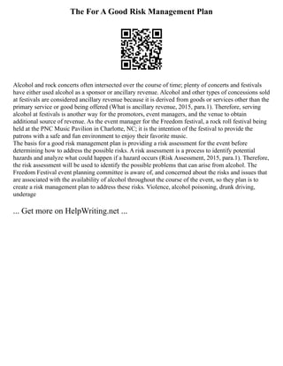 The For A Good Risk Management Plan
Alcohol and rock concerts often intersected over the course of time; plenty of concerts and festivals
have either used alcohol as a sponsor or ancillary revenue. Alcohol and other types of concessions sold
at festivals are considered ancillary revenue because it is derived from goods or services other than the
primary service or good being offered (What is ancillary revenue, 2015, para.1). Therefore, serving
alcohol at festivals is another way for the promotors, event managers, and the venue to obtain
additional source of revenue. As the event manager for the Freedom festival, a rock roll festival being
held at the PNC Music Pavilion in Charlotte, NC; it is the intention of the festival to provide the
patrons with a safe and fun environment to enjoy their favorite music.
The basis for a good risk management plan is providing a risk assessment for the event before
determining how to address the possible risks. A risk assessment is a process to identify potential
hazards and analyze what could happen if a hazard occurs (Risk Assessment, 2015, para.1). Therefore,
the risk assessment will be used to identify the possible problems that can arise from alcohol. The
Freedom Festival event planning committee is aware of, and concerned about the risks and issues that
are associated with the availability of alcohol throughout the course of the event, so they plan is to
create a risk management plan to address these risks. Violence, alcohol poisoning, drunk driving,
underage
... Get more on HelpWriting.net ...
 