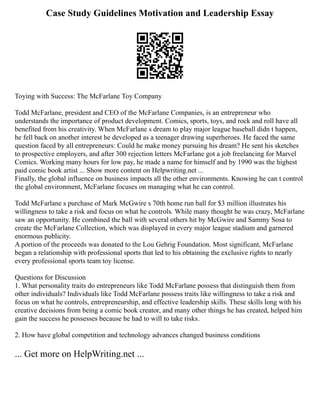 Case Study Guidelines Motivation and Leadership Essay
Toying with Success: The McFarlane Toy Company
Todd McFarlane, president and CEO of the McFarlane Companies, is an entrepreneur who
understands the importance of product development. Comics, sports, toys, and rock and roll have all
benefited from his creativity. When McFarlane s dream to play major league baseball didn t happen,
he fell back on another interest he developed as a teenager drawing superheroes. He faced the same
question faced by all entrepreneurs: Could he make money pursuing his dream? He sent his sketches
to prospective employers, and after 300 rejection letters McFarlane got a job freelancing for Marvel
Comics. Working many hours for low pay, he made a name for himself and by 1990 was the highest
paid comic book artist ... Show more content on Helpwriting.net ...
Finally, the global influence on business impacts all the other environments. Knowing he can t control
the global environment, McFarlane focuses on managing what he can control.
Todd McFarlane s purchase of Mark McGwire s 70th home run ball for $3 million illustrates his
willingness to take a risk and focus on what he controls. While many thought he was crazy, McFarlane
saw an opportunity. He combined the ball with several others hit by McGwire and Sammy Sosa to
create the McFarlane Collection, which was displayed in every major league stadium and garnered
enormous publicity.
A portion of the proceeds was donated to the Lou Gehrig Foundation. Most significant, McFarlane
began a relationship with professional sports that led to his obtaining the exclusive rights to nearly
every professional sports team toy license.
Questions for Discussion
1. What personality traits do entrepreneurs like Todd McFarlane possess that distinguish them from
other individuals? Individuals like Todd McFarlane possess traits like willingness to take a risk and
focus on what he controls, entrepreneurship, and effective leadership skills. These skills long with his
creative decisions from being a comic book creator, and many other things he has created, helped him
gain the success he possesses because he had to will to take risks.
2. How have global competition and technology advances changed business conditions
... Get more on HelpWriting.net ...
 