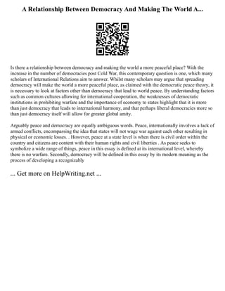 A Relationship Between Democracy And Making The World A...
Is there a relationship between democracy and making the world a more peaceful place? With the
increase in the number of democracies post Cold War, this contemporary question is one, which many
scholars of International Relations aim to answer. Whilst many scholars may argue that spreading
democracy will make the world a more peaceful place, as claimed with the democratic peace theory, it
is necessary to look at factors other than democracy that lead to world peace. By understanding factors
such as common cultures allowing for international cooperation, the weaknesses of democratic
institutions in prohibiting warfare and the importance of economy to states highlight that it is more
than just democracy that leads to international harmony, and that perhaps liberal democracies more so
than just democracy itself will allow for greater global amity.
Arguably peace and democracy are equally ambiguous words. Peace, internationally involves a lack of
armed conflicts, encompassing the idea that states will not wage war against each other resulting in
physical or economic losses. . However, peace at a state level is when there is civil order within the
country and citizens are content with their human rights and civil liberties . As peace seeks to
symbolize a wide range of things, peace in this essay is defined at its international level, whereby
there is no warfare. Secondly, democracy will be defined in this essay by its modern meaning as the
process of developing a recognizably
... Get more on HelpWriting.net ...
 