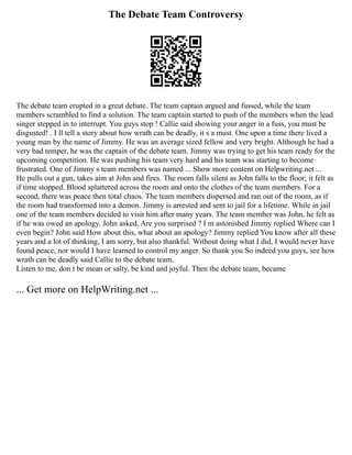 The Debate Team Controversy
The debate team erupted in a great debate. The team captain argued and fussed, while the team
members scrambled to find a solution. The team captain started to push of the members when the lead
singer stepped in to interrupt. You guys stop ! Callie said showing your anger in a fuss, you must be
disgusted! . I ll tell a story about how wrath can be deadly, it s a must. One upon a time there lived a
young man by the name of Jimmy. He was an average sized fellow and very bright. Although he had a
very bad temper, he was the captain of the debate team. Jimmy was trying to get his team ready for the
upcoming competition. He was pushing his team very hard and his team was starting to become
frustrated. One of Jimmy s team members was named ... Show more content on Helpwriting.net ...
He pulls out a gun, takes aim at John and fires. The room falls silent as John falls to the floor; it felt as
if time stopped. Blood splattered across the room and onto the clothes of the team members. For a
second, there was peace then total chaos. The team members dispersed and ran out of the room, as if
the room had transformed into a demon. Jimmy is arrested and sent to jail for a lifetime. While in jail
one of the team members decided to visit him after many years. The team member was John, he felt as
if he was owed an apology. John asked, Are you surprised ? I m astonished Jimmy replied Where can I
even begin? John said How about this, what about an apology? Jimmy replied You know after all these
years and a lot of thinking, I am sorry, but also thankful. Without doing what I did, I would never have
found peace, nor would I have learned to control my anger. So thank you So indeed you guys, see how
wrath can be deadly said Callie to the debate team.
Listen to me, don t be mean or salty, be kind and joyful. Then the debate team, became
... Get more on HelpWriting.net ...
 