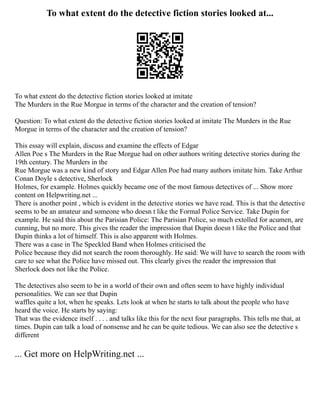 To what extent do the detective fiction stories looked at...
To what extent do the detective fiction stories looked at imitate
The Murders in the Rue Morgue in terms of the character and the creation of tension?
Question: To what extent do the detective fiction stories looked at imitate The Murders in the Rue
Morgue in terms of the character and the creation of tension?
This essay will explain, discuss and examine the effects of Edgar
Allen Poe s The Murders in the Rue Morgue had on other authors writing detective stories during the
19th century. The Murders in the
Rue Morgue was a new kind of story and Edgar Allen Poe had many authors imitate him. Take Arthur
Conan Doyle s detective, Sherlock
Holmes, for example. Holmes quickly became one of the most famous detectives of ... Show more
content on Helpwriting.net ...
There is another point , which is evident in the detective stories we have read. This is that the detective
seems to be an amateur and someone who doesn t like the Formal Police Service. Take Dupin for
example. He said this about the Parisian Police: The Parisian Police, so much extolled for acumen, are
cunning, but no more. This gives the reader the impression that Dupin doesn t like the Police and that
Dupin thinks a lot of himself. This is also apparent with Holmes.
There was a case in The Speckled Band when Holmes criticised the
Police because they did not search the room thoroughly. He said: We will have to search the room with
care to see what the Police have missed out. This clearly gives the reader the impression that
Sherlock does not like the Police.
The detectives also seem to be in a world of their own and often seem to have highly individual
personalities. We can see that Dupin
waffles quite a lot, when he speaks. Lets look at when he starts to talk about the people who have
heard the voice. He starts by saying:
That was the evidence itself . . . . and talks like this for the next four paragraphs. This tells me that, at
times. Dupin can talk a load of nonsense and he can be quite tedious. We can also see the detective s
different
... Get more on HelpWriting.net ...
 