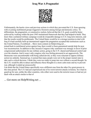 Iraq War A Pragmatist
Unfortunately, the hawks views and previous actions in which they prevented the U.S. from agreeing
with or joining multilateral groups triggered a firestorm among foreign and domestic critics. To
differentiate, the pragmatists, or constructive realists, believed that the U.S. goals would be better
achieved by working within the post 1945 institutional framework that they had helped to build. They
knew that a unilateral military campaign would do irreparable damage to U.S. long term interests, and
that the results would be problematic. The United States would be in a stronger position to deal with
Iraq if it had carefully built up international support the pragmatists accepted that institutions such as
the United Nations, if combined ... Show more content on Helpwriting.net ...
joined bush in multilateral action against Iraq, there would ve been guaranteed outside help for post
war reconstruction. In addition to that, because Congress risky sentiment was strongly in favor of prior
congressional authorization for any military action, going to the U.N. shared and balanced control and
over the situation. And it wasn t only congress who was feeling pressured to act aggressively. The
Democrats were uncomfortable with being called dovish, so they were reluctant to oppose military
action too ardently. Summed up, it seemed that many people were not in the proper mental state to
take such a critical decision. I think they were too ready to jump into war without a second thought. So
the U.N. would be able to detect and influence those thoughts to a more calm route and try to prevent
war, although it ended up unsuccessful.
I do think that the United States specifically was a different case from the other five great powers in
this time period. The U.S. had just experienced one of its worst terrorist attacks in history. So it had its
guard up for sure, unlike the other countries, who either were used to the terrorist issues or had not yet
dealt with an attack similar to that of
... Get more on HelpWriting.net ...
 