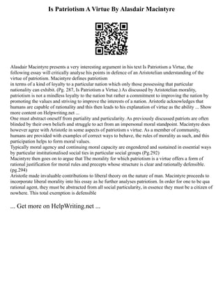 Is Patriotism A Virtue By Alasdair Macintyre
Alasdair Macintyre presents a very interesting argument in his text Is Patriotism a Virtue, the
following essay will critically analyse his points in defence of an Aristotelian understanding of the
virtue of patriotism. Macintyre defines patriotism
in terms of a kind of loyalty to a particular nation which only those possessing that particular
nationality can exhibit. (Pg. 287, Is Patriotism a Virtue.) As discussed by Aristotelian morality,
patriotism is not a mindless loyalty to the nation but rather a commitment to improving the nation by
promoting the values and striving to improve the interests of a nation. Aristotle acknowledges that
humans are capable of rationality and this then leads to his explanation of virtue as the ability ... Show
more content on Helpwriting.net ...
One must abstract oneself from partiality and particularity. As previously discussed patriots are often
blinded by their own beliefs and struggle to act from an impersonal moral standpoint. Macintyre does
however agree with Aristotle in some aspects of patriotism s virtue. As a member of community,
humans are provided with examples of correct ways to behave, the rules of morality as such, and this
participation helps to form moral values.
Typically moral agency and continuing moral capacity are engendered and sustained in essential ways
by particular institutionalised social ties in particular social groups (Pg.292)
Macintyre then goes on to argue that The morality for which patriotism is a virtue offers a form of
rational justification for moral rules and precepts whose structure is clear and rationally defensible.
(pg.294)
Aristotle made invaluable contributions to liberal theory on the nature of man. Macintyre proceeds to
incorporate liberal morality into his essay as he further analyses patriotism. In order for one to be qua
rational agent, they must be abstracted from all social particularity, in essence they must be a citizen of
nowhere. This total exemption is defensible
... Get more on HelpWriting.net ...
 