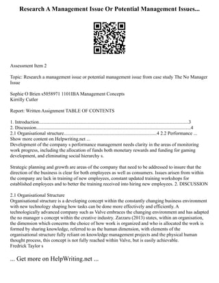 Research A Management Issue Or Potential Management Issues...
Assessment Item 2
Topic: Research a management issue or potential management issue from case study The No Manager
Issue
Sophie O Brien s5058971 1101IBA Management Concepts
Kirrilly Cutler
Report: Written Assignment TABLE OF CONTENTS
1. Introduction............................................................................................................................3
2. Discussion................................................................................................................................4
2.1 Organisational structure.............................................................................4 2.2 Performance ...
Show more content on Helpwriting.net ...
Development of the company s performance management needs clarity in the areas of monitoring
work progress, including the allocation of funds both monetary rewards and funding for gaming
development, and eliminating social hierarchy s.
Strategic planning and growth are areas of the company that need to be addressed to insure that the
direction of the business is clear for both employees as well as consumers. Issues arisen from within
the company are lack in training of new employees, constant updated training workshops for
established employees and to better the training received into hiring new employees. 2. DISCUSSION
2.1 Organisational Structure
Organisational structure is a developing concept within the constantly changing business environment
with new technology shaping how tasks can be done more effectively and efficiently. A
technologically advanced company such as Valve embraces the changing environment and has adapted
the no manager s concept within the creative industry. Zarzaru (2013) states, within an organisation,
the dimension which concerns the choice of how work is organized and who is allocated the work is
formed by sharing knowledge, referred to as the human dimension, with elements of the
organisational structure fully reliant on knowledge management projects and the physical human
thought process, this concept is not fully reached within Valve, but is easily achievable.
Fredrick Taylor s
... Get more on HelpWriting.net ...
 