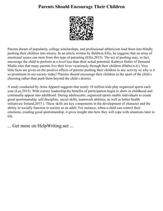 Parents Should Encourage Their Children
Parents dream of popularity, college scholarships, and professional athleticism lead them into blindly
pushing their children into misery. In an article written by Baldwin Ellis, he suggests that an array of
emotional issues can stem from this type of parenting (Ellis,2015). The act of pushing may, in fact,
encourage the child to perform at a level less than their actual potential. Kathryn Hatler of Demand
Media sites that many parents live their lives vicariously through their children (Hatler,n.d.). Very
little facts are given on the positive effects of parents pushing their children in any activity so why is it
so prominent in our society today? Parents should encourage their children in the sport of the child s
choosing rather than push them beyond the child s desires.
A study conducted by Aries Apparel suggests that nearly 18 million kids play organized sports each
year (Lee,2015). With correct leadership,the benefits of participation begin to show in childhood and
continually appear into adulthood. During adolescents, organized sports enable individuals to exude
good sportsmanship, self discipline, social skills, teamwork abilities, as well as better health
initiatives( Ireland,2015 ). These skills are key components in the development of character and the
ability to socially function in society as an adult. For instance, when a child can control their
emotions, exuding good sportsmanship, it gives insight into how they will cope with situations later in
life.
... Get more on HelpWriting.net ...
 