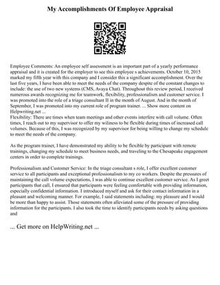 My Accomplishments Of Employee Appraisal
Employee Comments: An employee self assessment is an important part of a yearly performance
appraisal and it is created for the employer to see this employee s achievements. October 10, 2015
marked my fifth year with this company and I consider this a significant accomplishment. Over the
last five years, I have been able to meet the needs of the company despite of the constant changes to
include: the use of two new systems (CMS, Avaya Chat). Throughout this review period, I received
numerous awards recognizing me for teamwork, flexibility, professionalism and customer service. I
was promoted into the role of a triage consultant II in the month of August. And in the month of
September, I was promoted into my current role of program trainer. ... Show more content on
Helpwriting.net ...
Flexibility: There are times when team meetings and other events interfere with call volume. Often
times, I reach out to my supervisor to offer my wiliness to be flexible during times of increased call
volumes. Because of this, I was recognized by my supervisor for being willing to change my schedule
to meet the needs of the company.
As the program trainer, I have demonstrated my ability to be flexible by participant with remote
trainings, changing my schedule to meet business needs, and traveling to the Chesapeake engagement
centers in order to complete trainings.
Professionalism and Customer Service: In the triage consultant s role, I offer excellent customer
service to all participants and exceptional professionalism to my co workers. Despite the pressures of
maintaining the call volume expectations, I was able to continue excellent customer service. As I greet
participants that call, I ensured that participants were feeling comfortable with providing information,
especially confidential information. I introduced myself and ask for their contact information in a
pleasant and welcoming manner. For example, I said statements including: my pleasure and I would
be more than happy to assist. Those statements often alleviated some of the pressure of providing
information for the participants. I also took the time to identify participants needs by asking questions
and
... Get more on HelpWriting.net ...
 