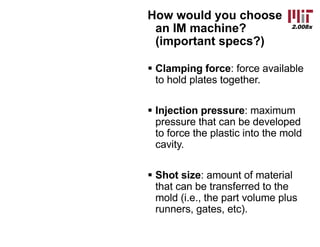 2.008x
How would you choose
an IM machine?
(important specs?)
§ Clamping force: force available
to hold plates together.
§ Injection pressure: maximum
pressure that can be developed
to force the plastic into the mold
cavity.
§ Shot size: amount of material
that can be transferred to the
mold (i.e., the part volume plus
runners, gates, etc).
 