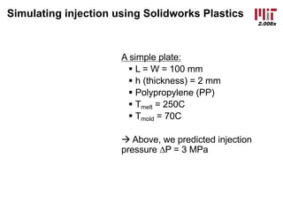 2.008x
Simulating injection using Solidworks Plastics
A simple plate:
§ L = W = 100 mm
§ h (thickness) = 2 mm
§ Polypropylene (PP)
§ Tmelt = 250C
§ Tmold = 70C
à Above, we predicted injection
pressure DP = 3 MPa
 