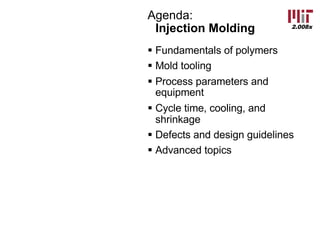 2.008x
Agenda:
Injection Molding
§ Fundamentals of polymers
§ Mold tooling
§ Process parameters and
equipment
§ Cycle time, cooling, and
shrinkage
§ Defects and design guidelines
§ Advanced topics
 