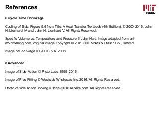 2.008x
References
6 Cycle Time Shrinkage
Cooling of Slab: Figure 5.6 from Title: A Heat Transfer Textbook (4th Edition); © 2000-2015, John
H. Lienhard IV and John H. Lienhard V. All Rights Reserved.
Specific Volume vs. Temperature and Pressure © John Hart. Image adapted from cnf-
moldmaking.com, original image Copyright © 2011 CNF Molds & Plastic Co., Limited.
Image of Shrinkage © LATI S.p.A. 2008
8 Advanced
Image of Side-Action © Proto Labs 1999–2016
Image of Pipe Fitting © Westside Wholesale Inc. 2016. All Rights Reserved.
Photo of Side Action Tooling © 1999-2016 Alibaba.com. All Rights Reserved.
 