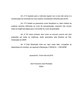 Art. 2° O requisito para a matrícula regular nos cu rsos lato sensu é a
comprovação de conclusão de curso superior considerado suficiente para tal fim.
Art. 3° É vedado ao graduando cursar disciplinas ou obter créditos de
qualquer natureza referentes ao curso de pós-graduação, enquanto não cumprir
todas as exigências legais para a conclusão do curso de graduação.
Art. 4° Os casos omissos, bem como os recursos quan to aos atos
praticados por todas as instâncias, serão apreciados pela Diretoria de Pós-
Graduação da UENP.
Art. 5° Esta Resolução entra em vigor nesta data, r evogadas as
disposições em contrário, em especial a Resolução n°004/2010 – CUP/UENP.
Jacarezinho, 18 de maio de 2010.
Dom Fernando José Penteado
Reitor
 