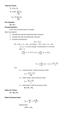 Total Air Power




Fan Capacity
      Q=Av
Energy Equation
      From Law of Conservation of Energy
Basic Assumption:
      1. Considering inlet and discharge static pressure
      2. Considering inlet and discharge velocities
      3. Constant temperature
                                             [Ein = Eout]
             PEs + KEs + Us + Wfs + Air Power = PEd + KEd + Ud + Wfd
                      Us, Ud = 0, since change in temperature is minimal.
                      ΔPE = 0




               Let:
                      Hv = velocity head / velocity pressure head




                      Hs = static head / static pressure head




                      Ht = total head / total fan pressure head
                             Ht = Hv + Hs
Static Air Power
      Ps = Q γa H s


Static Pressure Head




                      Relationship:
                             γa Hs = γw hw
 