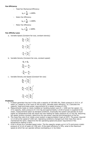 Fan Efficiency
          -   Total Fan Mechanical Efficiency




          -   Static Fan Efficiency




          -   Motor Fan Efficiency




Fan Affinity Laws
   a. Variable Speed (Constant fan size, constant density)




   b. Variable Density (Constant fan size, constant speed)




   c. Variable Density and Speed (Constant fan size)




Problems:
   1. A steam generator has two f-d fan with a capacity of 150 000 cfm. Static pressure is 10.5 in. of
      water (a.) based on a fan input of 345 hp each, calculate static efficiency. (b.) Calculate the
      capacity, head and brake power requirements for a speed increase of 15%.
   2. Measurements made on newly installed air handling system were N = 1200 rpm fan speed. 2.4
      m3/s capacity, static pressure of 3 mm Hg and approximately 1.8 kW of power is supplied to the
      motor, measurements taken at standard conditions. Eventually the system will operate at much
      higher air temperature that will result into new reading for static pressure of 2.5 mm Hg. Assuming
      fan speed remains constant, determine the new power required and temperature of the air.
   3. The mass flow rate of air inside a duct system is approximately 6 kg/s at 20°C. The power required
      is 5.5 kW at fan speed of 1200 rpm. Operating conditions changed such that mass flow rate is
      maintained the same. Determine the fan operating speed and power requirement if the
      temperature reading is 45°C.
   4. A fan is driven by a variable speed motor. The fan capacity ranges up to 4 m 3/s and gives a static
      pressure of 14 cm of water at 1700 rpm. If the static efficiency is 70%, what is the maximum
      speed at which fan can operate without overloading a 11 hp motor.
 