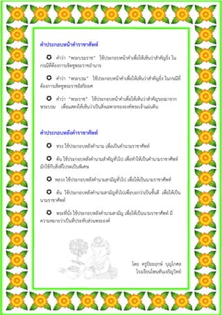 คําประกอบหนาคําราชาศัพท
         คําวา “พระบรมราช” ใชประกอบหนาคําเพื่อใหเห็นวาสําคัญยิ่ง ใน
กรณีที่ตองการเชิดชูพระราชอํานาจ
       คําวา “พระบรม” ใชประกอบหนาคําเพื่อใหเห็นวาสําคัญยิ่ง ในกรณีที่
ตองการเชิดชูพระราชอิสริยยศ
      คําวา “พระราช” ใชประกอบหนาคําเพื่อใหเห็นวาสําคัญรองมาจาก
พระบรม เพื่อแสดงใหเห็นวาเปนสิ่งเฉพาะขององคพระเจาแผนดิน


คําประกอบหลังคําราชาศัพท
        ทรง ใชประกอบหลังคํานาม เพื่อเปนคํานามราชาศัพท
        ตน ใชประกอบหลังคํานามสําคัญทั่วไป เพื่อทําใหเปนคํานามราชาศัพท
มักใชกับสิ่งที่โปรดเปนพิเศษ
       หลวง ใชประกอบหลังคํานามสามัญทั่วไป เพื่อใหเปนนามราชาศัพท
       ตน ใชประกอบหลังคํานามสามัญทั่วไปเพื่อบอกวาเปนชั้นดี เพื่อใหเปน
นามราชาศัพท
      พระที่นั่ง ใชประกอบหลังคํานามสามัญ เพื่อใหเปนนามราชาศัพท มี
ความหมายวาเปนที่ประทับสวนพระองค




                                              โดย ครูปยะฤกษ บุญโกศล
                                                โรงเรียนโพนทันเจริญวิทย
 