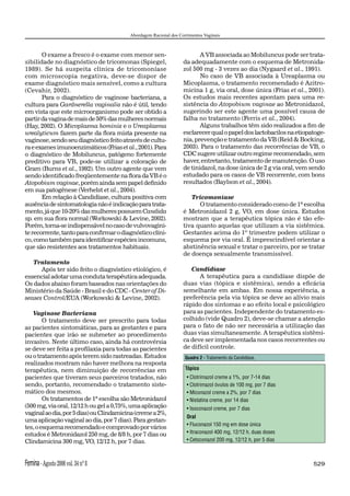 Abordagem Racional dos Corrimentos Vaginais



       O exame a fresco é o exame com menor sen-                         A VB associada ao Mobiluncus pode ser trata-
sibilidade no diagnóstico de tricomonas (Spiegel,                 da adequadamente com o esquema de Metronida-
1989). Se há suspeita clínica de tricomoníase                     zol 500 mg - 3 vezes ao dia (Nygaard et al., 1991).
com microscopia negativa, deve-se dispor de                              No caso de VB associada à Ureaplasma ou
exame diagnóstico mais sensível, como a cultura                   Micoplasma, o tratamento recomendado é Azitro-
(Cevahir, 2002).                                                  micina 1 g, via oral, dose única (Frias et al., 2001).
       Para o diagnóstico de vaginose bacteriana, a               Os estudos mais recentes apontam para uma re-
cultura para Gardnerella vaginalis não é útil, tendo              sistência do Atopobium vaginae ao Metronidazol,
em vista que este microorganismo pode ser obtido a                sugerindo ser este agente uma possível causa de
partir da vagina de mais de 50% das mulheres normais              falha no tratamento (Ferris et al., 2004).
(Hay, 2002). O Micoplasma hominis e o Ureaplasma                         Alguns trabalhos têm sido realizados a ﬁm de
urealyticum fazem parte da ﬂora mista presente na                 esclarecer qual o papel dos lactobacilos na etiopatoge-
vaginose, sendo seu diagnóstico feito através de cultu-           nia, prevenção e tratamento da VB (Reid & Bocking,
ra e exames imunoenzimáticos (Frias et al., 2001). Para           2003). Para o tratamento das recorrências de VB, o
o diagnóstico de Mobiluncus, patógeno fortemente                  CDC sugere utilizar outro regime recomendado, sem
preditivo para VB, pode-se utilizar a coloração de                haver, entretanto, tratamento de manutenção. O uso
Gram (Burns et al., 1992). Um outro agente que vem                de tinidazol, na dose única de 2 g via oral, vem sendo
sendo identiﬁcado freqüentemente na ﬂora da VB é o                estudado para os casos de VB recorrente, com bons
Atopobium vaginae, porém ainda sem papel deﬁnido                  resultados (Baylson et al., 2004).
em sua patogênese (Verhelst et al., 2004).
       Em relação à Candidíase, cultura positiva com                 Tricomoníase
ausência de sintomatologia não é indicação para trata-                  O tratamento considerado como de 1ª escolha
mento, já que 10-20% das mulheres possuem Candida                 é Metronidazol 2 g, VO, em dose única. Estudos
sp. em sua ﬂora normal (Workowski & Levine, 2002).                mostram que a terapêutica tópica não é tão efe-
Porém, torna-se indispensável no caso de vulvovagini-             tiva quanto aquelas que utilizam a via sistêmica.
te recorrente, tanto para conﬁrmar o diagnóstico clíni-           Gestantes acima do 1º trimestre podem utilizar o
co, como também para identiﬁcar espécies incomuns,                esquema por via oral. É imprescindível orientar a
que são resistentes aos tratamentos habituais.                    abstinência sexual e tratar o parceiro, por se tratar
                                                                  de doença sexualmente transmissível.
   Tratamento
      Após ter sido feito o diagnóstico etiológico, é                Candidíase
essencial adotar uma conduta terapêutica adequada.                      A terapêutica para a candidíase dispõe de
Os dados abaixo foram baseados nas orientações do                 duas vias (tópica e sistêmica), sendo a eﬁcácia
Ministério da Saúde - Brasil e do CDC - Center of Di-             semelhante em ambas. Em nossa experiência, a
seases Control/EUA (Workowski & Levine, 2002).                    preferência pela via tópica se deve ao alívio mais
                                                                  rápido dos sintomas e ao efeito local e psicológico
   Vaginose Bacteriana                                            para as pacientes. Independente do tratamento es-
        O tratamento deve ser prescrito para todas                colhido (vide Quadro 2), deve-se chamar a atenção
as pacientes sintomáticas, para as gestantes e para               para o fato de não ser necessária a utilização das
pacientes que irão se submeter ao procedimento                    duas vias simultaneamente. A terapêutica sistêmi-
invasivo. Neste último caso, ainda há controvérsia                ca deve ser implementada nos casos recorrentes ou
se deve ser feita a proﬁlaxia para todas as pacientes             de difícil controle.
ou o tratamento após terem sido rastreadas. Estudos                Quadro 2 - Tratamento da Candidíase.
realizados mostram não haver melhora na resposta
terapêutica, nem diminuição de recorrências em                     Tópico
pacientes que tiveram seus parceiros tratados, não                  • Clotrimazol creme a 1%, por 7-14 dias
sendo, portanto, recomendado o tratamento siste-                    • Clotrimazol óvulos de 100 mg, por 7 dias
mático dos mesmos.                                                  • Miconazol creme a 2%, por 7 dias
        Os tratamentos de 1ª escolha são Metronidazol               • Nistatina creme, por 14 dias
(500 mg, via oral, 12/12 h ou gel a 0,75%, uma aplicação            • Isoconazol creme, por 7 dias
vaginal ao dia, por 5 dias) ou Clindamicina (creme a 2%,
                                                                    Oral
uma aplicação vaginal ao dia, por 7 dias). Para gestan-
                                                                    • Fluconazol 150 mg em dose única
tes, o esquema recomendado e comprovado por vários
estudos é Metronidazol 250 mg, de 8/8 h, por 7 dias ou              • Itraconazol 400 mg, 12/12 h, duas doses
Clindamicina 300 mg, VO, 12/12 h, por 7 dias.                       • Cetoconazol 200 mg, 12/12 h, por 5 dias



Femina - Agosto 2006 vol. 34 nº 8                                                                                   529
 
