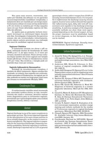 Abordagem Racional dos Corrimentos Vaginais



      Nos casos mais severos, recorrentes, cau-                  gynecologic clinics, while it ranges from 32-64% at
sados por Cândida não-albicans ou em pacientes                   sexually transmitted diseases clinics. It’s not possi-
imunocomprometidas (candidíase complicada), o                    ble to differentiate the discharge cause by clinical
tratamento deve ser mantido por um tempo maior.                  aspects, however some authors showed that aspects
Costumamos utilizar em nosso serviço ácido bórico                like inﬂammatory signs, ﬁshy odor and pH mea-
a 3% em óvulos ou nistatina por 14 dias naqueles                 surement were capable to rise discharge screening
casos em que foram detectadas espécies de Cân-                   sensibility. A judicious analysis of the diagnostic
dida não-albicans.                                               available methods can show those more appro-
      As opções para as gestantes incluem mico-                  priated depending on the clinical suspect. At last,
nazol, terconazol ou clotrimazol tópico durante                  the proper treatment must be established, based
sete dias. Investigação e tratamento dos parceiros               on correct diagnosis, so that therapeutic success
sexuais não são recomendados rotineiramente,                     can be reached.
porém alguns autores preconizam sua realização
nos casos de candidíase vaginal recorrente.                      KEYWORDS: Vaginal discharge. Sexually trans-
                                                                 mitted diseases. Syndromic approach.
   Vaginose Citolítica
      O tratamento consiste em elevar o pH va-
ginal, utilizando duchas de bicarbonato de sódio
(30-60 g em 1 L de água morna, 2 a 3 vezes por
                                                                                      Leituras Suplementares
semana, durante 2 semanas). Nosso serviço costu-
ma dispor também de creme vaginal com tampão                     1. Amsel R, Totten PA, Spiegel CA, et al. Nonspe-
borato pH 8,0 por 10 dias ou Clindamicina creme                     ciﬁc vaginitis: Diagnostic criteria and microbial
a 2% por 7 dias. Nas recidivas, o tampão pode ser                   and epidemiologic associations. Am J Med 1983;
mantido duas vezes por semana.                                      74:14-22.
                                                                 2. Anderson MR, Klink K, Cohrssen A. Eva-
                                                                    luation of vaginal complaints. JAMA 2004;
   Vaginite Inﬂamatória Descamativa
                                                                    291:1368-79.
       Entidade de reconhecimento complexo, é
                                                                 3. Avilés AGP Zaragoza CO, Barrera LT, et al. Is the
                                                                               ,
também de difícil tratamento. Alguns estudos têm
                                                                    Papanicolaou smear as aid for diagnosing some
mostrado, no entanto, boa resposta com corticoste-
                                                                    sexually transmitted infections? Aten Primaria
róides associados à Clindamicina, via vaginal, por 14
                                                                    2001; 27:222-6.
dias, podendo-se manter, em longo prazo, duas vezes
                                                                 4. Baylson FA, Nyirjesy P Weitz MV. Treatment of
                                                                                             ,
por semana ou mensalmente (Murphy, 2004).
                                                                    recurrent bacterial vaginosis with tinidazole.
                                                                    Obstet Gynecol 2004; 104:931-2.
                                                                 5. Burns FM, Gould IM, Patterson A, Wood WJ.
                Considerações Finais                                Diagnosis of bacterial vaginosis in a routine
                                                                    diagnostic laboratory. Med Lab Sci 1992; 49:8-
      O conhecimento cientíﬁco atual recomenda                      11.
que, associada à prática clínica, ou seja, reconhe-              6. Cassell G, Waites K, Robinson DT. Micoplasmas
cimento dos sinais e sintomas, devemos realizar                     Genitais. In: Morse AS, Moreland AA, Holmes
testes diagnósticos para os corrimentos vaginais,                   K. Atlas de Doenças Sexualmente Transmissí-
permitindo que o ginecologista adote uma conduta                    veis e AIDS. 2ª ed.; Porto Alegre; Artes Médicas;
terapêutica correta, efetiva e racional.                            1997. p.119-33.
                                                                 7. Cevahir N, Kaleli I, Kaleli B. Evaluation of di-
                                                                    rect microscopic examination, acridine orange
                                                                    staining and cultutre methods for the studies
                      Abstract                                      of Trichomonas vaginalis in vaginal discharge
                                                                    specimens. Mikrobiyol Bul 2002; 36:329-35.
Vaginal discharge is one of the major complaints in              8. Ching S, Nguyen PH. Vaginitis. 2004; November
gynecologic services. The correct approach depends                  25. Available Internet http://www.eMedicine.
on the identiﬁcation of its main causes and how to                  com(2005; January, 20).
do an reliable diagnostic, so the conduct is more co-            9. Coordenação Nacional de DST/AIDS. Manual
herent and effective. The vaginal infection is respon-              de Controle das Doenças Sexualmente Trans-
sible for the majority of discharges, frequently cau-               missíveis - DST. 3ª edição; 1999. <http://www.
sed by candidiasis, bacterial vaginosis or trichomo-                aids.gov.br/assistencia/manualdst/indice.htm>
niasis. Discharge’s reported rate is 5-15% at general               (2005; January, 20).


530                                                                                                 Femina - Agosto 2006 vol. 34 nº 8
 