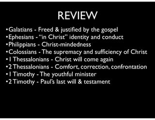 •Galatians - Freed & justiﬁed by the gospel	

•Ephesians - “in Christ” identity and conduct	

•Philippians - Christ-mindedness 	

•Colossians - The supremacy and sufﬁciency of Christ	

•1 Thessalonians - Christ will come again	

•2 Thessalonians - Comfort, correction, confrontation	

•1 Timothy - The youthful minister	

•2 Timothy - Paul’s last will & testament
REVIEW
 