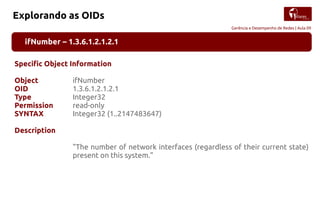 Gerência e Desempenho de Redes | Aula 09
Explorando as OIDs
ifNumber – 1.3.6.1.2.1.2.1
Specific Object Information
Object ifNumber
OID 1.3.6.1.2.1.2.1
Type Integer32
Permission read-only
SYNTAX Integer32 (1..2147483647)
Description
"The number of network interfaces (regardless of their current state)
present on this system."
 