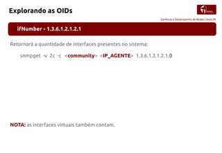 Gerência e Desempenho de Redes | Aula 09
Explorando as OIDs
ifNumber - 1.3.6.1.2.1.2.1
Retornará a quantidade de interfaces presentes no sistema:
snmpget -v 2c -c <community> <IP_AGENTE> 1.3.6.1.2.1.2.1.0
NOTA: as interfaces virtuais também contam.
 