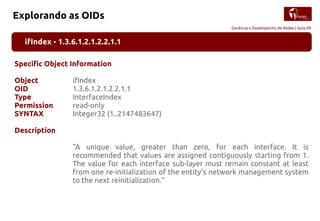 Gerência e Desempenho de Redes | Aula 09
Explorando as OIDs
ifIndex - 1.3.6.1.2.1.2.2.1.1
Specific Object Information
Object ifIndex
OID 1.3.6.1.2.1.2.2.1.1
Type InterfaceIndex
Permission read-only
SYNTAX Integer32 (1..2147483647)
Description
"A unique value, greater than zero, for each interface. It is
recommended that values are assigned contiguously starting from 1.
The value for each interface sub-layer must remain constant at least
from one re-initialization of the entity's network management system
to the next reinitialization."
 