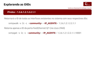 Gerência e Desempenho de Redes | Aula 09
Explorando as OIDs
ifIndex - 1.3.6.1.2.1.2.2.1.1
Retornará o ID de todas as interfaces existentes no sistema com seus respectivos IDs:
snmpwalk -v 2c -c <community> <IP_AGENTE> 1.3.6.1.2.1.2.2.1.1
Retorna apenas a ID da porta FastEthernet 0/1 (no cisco 2960)
snmpget -v 2c -c <community> <IP_AGENTE> 1.3.6.1.2.1.2.2.1.1.10001
 