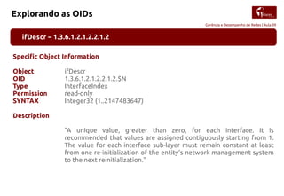 Gerência e Desempenho de Redes | Aula 09
Explorando as OIDs
ifDescr – 1.3.6.1.2.1.2.2.1.2
Specific Object Information
Object ifDescr
OID 1.3.6.1.2.1.2.2.1.2.$N
Type InterfaceIndex
Permission read-only
SYNTAX Integer32 (1..2147483647)
Description
"A unique value, greater than zero, for each interface. It is
recommended that values are assigned contiguously starting from 1.
The value for each interface sub-layer must remain constant at least
from one re-initialization of the entity's network management system
to the next reinitialization."
 