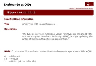 Gerência e Desempenho de Redes | Aula 09
Explorando as OIDs
ifType - 1.3.6.1.2.1.2.2.1.3
Specific Object Information
Type IANAifType (234 tipos diferentes)
Description
"The type of interface. Additional values for ifType are assigned by the
Internet Assigned Numbers Authority (IANA),through updating the
syntax of the IANAifType textual aconvention."
NOTA: O retorno se dá em número inteiro. Uma tabela completa pode ser obtida AQUI.
6 Ethernet→
53 Virtual→
1 Outro (não reconhecido)→
 