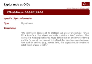 Gerência e Desempenho de Redes | Aula 09
Explorando as OIDs
ifPhysAddress – 1.3.6.1.2.1.2.2.1.6
Specific Object Information
Type PhysAddress
Description
"The interface's address at its protocol sub-layer. For example, for an
802.x interface, this object normally contains a MAC address. The
interface's media-specific MIB must define the bit and byte ordering
and the format of the value of this object. For interfaces which do not
have such an address (e.g., a serial line), this object should contain an
octet string of zero length."
 
