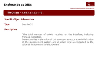 Gerência e Desempenho de Redes | Aula 09
Explorando as OIDs
ifInOctets – 1.3.6.1.2.1.2.2.1.10
Specific Object Information
Type Counter32
Description
"The total number of octets received on the interface, including
framing characters.
Discontinuities in the value of this counter can occur at re-initialization
of the management system, and at other times as indicated by the
value of ifCounterDiscontinuityTime."
 