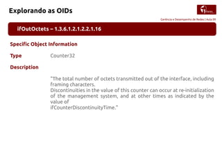 Gerência e Desempenho de Redes | Aula 09
Explorando as OIDs
ifOutOctets – 1.3.6.1.2.1.2.2.1.16
Specific Object Information
Type Counter32
Description
"The total number of octets transmitted out of the interface, including
framing characters.
Discontinuities in the value of this counter can occur at re-initialization
of the management system, and at other times as indicated by the
value of
ifCounterDiscontinuityTime."
 