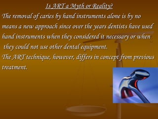 Is ART a Myth or Reality?Is ART a Myth or Reality?
The removal of caries by hand instruments alone is by noThe removal of caries by hand instruments alone is by no
means a new approach since over the years dentists have usedmeans a new approach since over the years dentists have used
hand instruments when they considered it necessary or whenhand instruments when they considered it necessary or when
they could not use other dental equipment.they could not use other dental equipment.
The ART technique, however, differs in concept from previousThe ART technique, however, differs in concept from previous
treatment.treatment.
 