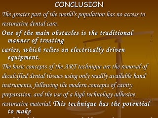 CONCLUSIONCONCLUSION
The greater part of the world's population has no access toThe greater part of the world's population has no access to
restorative dental care.restorative dental care.
One of the main obstacles is the traditionalOne of the main obstacles is the traditional
manner of treatingmanner of treating
caries, which relies on electrically drivencaries, which relies on electrically driven
equipment.equipment.
The basic concepts of the ART technique are the removal ofThe basic concepts of the ART technique are the removal of
decalcified dental tissues using only readily available handdecalcified dental tissues using only readily available hand
instruments, following the modern concepts of cavityinstruments, following the modern concepts of cavity
preparation, and the use of a high technology adhesivepreparation, and the use of a high technology adhesive
restorative material.restorative material. This technique has the potentialThis technique has the potential
to maketo make
 