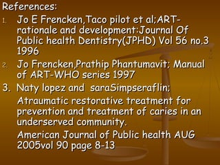 References:References:
1.1. Jo E Frencken,Taco pilot et al;ART-Jo E Frencken,Taco pilot et al;ART-
rationale and development:Journal Ofrationale and development:Journal Of
Public health Dentistry(JPHD) Vol 56 no.3Public health Dentistry(JPHD) Vol 56 no.3
19961996
2.2. Jo Frencken,Prathip Phantumavit; ManualJo Frencken,Prathip Phantumavit; Manual
of ART-WHO series 1997of ART-WHO series 1997
3. Naty lopez and saraSimpseraflin;3. Naty lopez and saraSimpseraflin;
Atraumatic restorative treatment forAtraumatic restorative treatment for
prevention and treatment of caries in anprevention and treatment of caries in an
underserved community.underserved community.
American Journal of Public health AUGAmerican Journal of Public health AUG
2005vol 90 page 8-132005vol 90 page 8-13
 