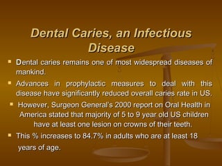 Dental Caries, an InfectiousDental Caries, an Infectious
DiseaseDisease
 DDental caries remains one of most widespread diseases ofental caries remains one of most widespread diseases of
mankind.mankind.
 Advances in prophylactic measures to deal with thisAdvances in prophylactic measures to deal with this
disease have significantly reduced overall caries rate in US.disease have significantly reduced overall caries rate in US.
 However, Surgeon General’s 2000 report on Oral Health inHowever, Surgeon General’s 2000 report on Oral Health in
America stated that majority of 5 to 9 year old US childrenAmerica stated that majority of 5 to 9 year old US children
have at least one lesion on crowns of their teeth.have at least one lesion on crowns of their teeth.
 This % increases to 84.7% in adults who are at least 18This % increases to 84.7% in adults who are at least 18
years of age.years of age.
 