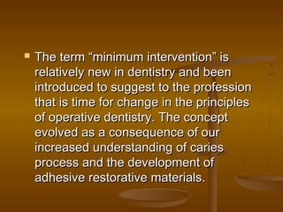  The term “minimum intervention” isThe term “minimum intervention” is
relatively new in dentistry and beenrelatively new in dentistry and been
introduced to suggest to the professionintroduced to suggest to the profession
that is time for change in the principlesthat is time for change in the principles
of operative dentistry. The conceptof operative dentistry. The concept
evolved as a consequence of ourevolved as a consequence of our
increased understanding of cariesincreased understanding of caries
process and the development ofprocess and the development of
adhesive restorative materials.adhesive restorative materials.
 