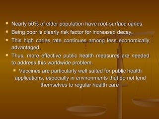  Nearly 50% of elder population have root-surface caries.Nearly 50% of elder population have root-surface caries.
 Being poor is clearly risk factor for increased decay.Being poor is clearly risk factor for increased decay.
 This high caries rate continues among less economicallyThis high caries rate continues among less economically
advantaged.advantaged.
 Thus, more effective public health measures are neededThus, more effective public health measures are needed
to address this worldwide problem.to address this worldwide problem.
 Vaccines are particularly well suited for public healthVaccines are particularly well suited for public health
applications, especially in environments that do not lendapplications, especially in environments that do not lend
themselves to regular health carethemselves to regular health care
 