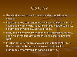 HISTORYHISTORY
 Great strides are made in understanding dental cariesGreat strides are made in understanding dental caries
etiology.etiology.
 Infection as key component was uncovered more than 110Infection as key component was uncovered more than 110
years ago by Miller who made link among microorganisms,years ago by Miller who made link among microorganisms,
dietary carbohydrates, & dental disease.dietary carbohydrates, & dental disease.
 Early in last century Clarke isolated Streptococcus mutans,Early in last century Clarke isolated Streptococcus mutans,
upon which modern dental research has cast its brightestupon which modern dental research has cast its brightest
light.light.
 In latter half of 20th century, research efforts at NIH & inIn latter half of 20th century, research efforts at NIH & in
Scandinavia confirmed cariogenic properties of thisScandinavia confirmed cariogenic properties of this
organism, demonstrated its transmissibility, &organism, demonstrated its transmissibility, &
 