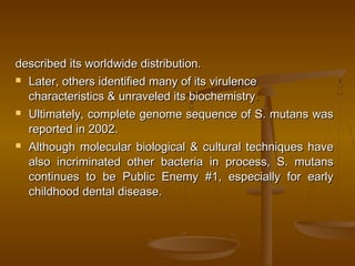 described its worldwide distribution.described its worldwide distribution.
 Later, others identified many of its virulenceLater, others identified many of its virulence
characteristics & unraveled its biochemistrycharacteristics & unraveled its biochemistry..
 Ultimately, complete genome sequence of S. mutans wasUltimately, complete genome sequence of S. mutans was
reported in 2002.reported in 2002.
 Although molecular biological & cultural techniques haveAlthough molecular biological & cultural techniques have
also incriminated other bacteria in process, S. mutansalso incriminated other bacteria in process, S. mutans
continues to be Public Enemy #1, especially for earlycontinues to be Public Enemy #1, especially for early
childhood dental disease.childhood dental disease.
 