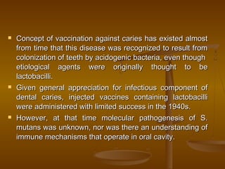  Concept of vaccination against caries has existed almostConcept of vaccination against caries has existed almost
from time that this disease was recognized to result fromfrom time that this disease was recognized to result from
colonization of teeth by acidogenic bacteria, even thoughcolonization of teeth by acidogenic bacteria, even though
etiological agents were originally thought to beetiological agents were originally thought to be
lactobacilli.lactobacilli.
 Given general appreciation for infectious component ofGiven general appreciation for infectious component of
dental caries, injected vaccines containing lactobacillidental caries, injected vaccines containing lactobacilli
were administered with limited success in the 1940s.were administered with limited success in the 1940s.
 However, at that time molecular pathogenesis of S.However, at that time molecular pathogenesis of S.
mutans was unknown, nor was there an understanding ofmutans was unknown, nor was there an understanding of
immune mechanisms that operate in oral cavity.immune mechanisms that operate in oral cavity.
 