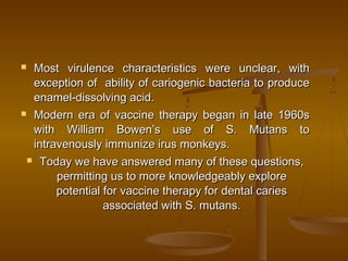  Most virulence characteristics were unclear, withMost virulence characteristics were unclear, with
exception of ability of cariogenic bacteria to produceexception of ability of cariogenic bacteria to produce
enamel-dissolving acid.enamel-dissolving acid.
 Modern era of vaccine therapy began in late 1960sModern era of vaccine therapy began in late 1960s
with William Bowen’s use of S. Mutans towith William Bowen’s use of S. Mutans to
intravenously immunize irus monkeys.intravenously immunize irus monkeys.
 Today we have answered many of these questions,Today we have answered many of these questions,
permitting us to more knowledgeably explorepermitting us to more knowledgeably explore
potential for vaccine therapy for dental cariespotential for vaccine therapy for dental caries
associated with S. mutans.associated with S. mutans.
 